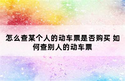 怎么查某个人的动车票是否购买 如何查别人的动车票